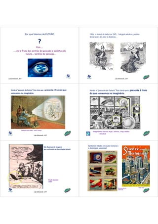 Por que falamos de FUTURO                                            1906, o bisavô do twitter ou SMS : “telégrafo wireless, permite
                                                                                                 declarações de amor à distância
                                                                                                                        distância…

                                                 ?
                                  Pois ...
        .... ele é fruto dos sonhos do passado e escolhas do 
                       futuro... Sonhos de pessoas...




Lala Deheinzelin , 2011                                                                                                            Lala Deheinzelin , 2011




    Vendo o “passado do Futuro” fica claro que o presente é fruto do que                         Vendo o “passado do Futuro” fica claro que o presente é fruto 
    semeamos no imaginário
    semeamos no imaginário.                                                                      do que semeamos no imaginário
                                                                                                 do que semeamos no imaginário.




                      Telefone com vídeo , 1912, França
                               com vídeo 1912 França
                                                                                                     Imaginamos internet, skype , antenas , mega cidades
                                                                                                              1921‐EUA
                                          Lala Deheinzelin , 2011




                                                                                                Sonhamos cidades em escala inumana e 
                                                           São dezenas de imagens
                                                                                                o domínio do automóvel 
                                                           que sonharam as tecnologias atuais




                                                                    Flash Gordon 
                                                                    1937


                                                                                                                                        Amazing stories       1932 ‐EUA
                                                                                                                                        1939‐EUA
                                          Lala Deheinzelin , 2011
 