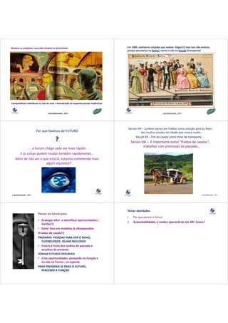 Mudam os produtos, mas não mudam os processos.                                         Em 1900, sonhamos calçadas que andam  (lógico!!) mas isso não evoluiu, 
                                                                                       porque pensamos na forma ( carro) e não na função (transporte) 




Computadores individuais na sala de aula + manutenção do esquema escolar tradicional



                                  Lala Deheinzelin , 2011                                                               Lala Deheinzelin , 2011




                                                                                        Século XIX – Londres pensa em fraldas como solução para as fezes 
                          Por que falamos de FUTURO                                               dos muitos cavalos na cidade que cresce muito...
                                                                                             Século XX – Fim do cavalo como meio de transporte ...
                                          ?                                                  Século XXI – É importante evitar “fraldas de cavalos”, 
                                                                                                     trabalhar com premissas do passado... 
            .... o futuro chega cada vez mais rápido.
      E as coisas podem mudar também rapidamente...
      E        i       d       d t bé          id     t
   Além de não ver o que está lá, estamos cometendo mais 
                           algum equívoco?




Lala Deheinzelin , 2011                                                                                                                               Lala Deheinzelin , 2011




                                                                                       Temas abordados
                           Pensar no futuro para:
                                                                                       I.
                                                                                       I      Por que pensar o futuro
                                                                                              P                f t
                           • Enxergar além  e identificar oportunidades ( 
                                                                                       II.    Sustentabilidade, o modus operandi do séc XXI. Como?
                              Gorilas!!) 
                                       )
                           • Evitar foco em modelos já ultrapassados
                           (
                           (Fraldas de cavalo!!) 
                                               )
                           PREPARAR  PESSOAS PARA VER O NOVO, 
                              FLEXIBILIDADE, OLHAR INCLUSIVO
                           • Futuro é fruto dos sonhos do passado e 
                              escolhas do presente
                           SONHAR FUTUROS DESEJÁVEIS 
                           • Criar oportunidades  pensando na Função e 
                             na não na Forma , no suporte.
                           PARA PREPARAR‐SE PARA O FUTURO, 
                             PERCEBER A FUNÇÃO
                             PERCEBER A FUNÇÃO
 
