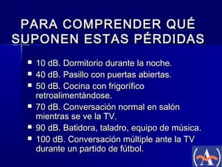 PARA COMPRENDER QUÉ
SUPONEN ESTAS PÉRDIDAS







10 dB. Dormitorio durante la noche.
40 dB. Pasillo con puertas abiertas.
50 dB. Cocina con frigorífico
retroalimentándose.
70 dB. Conversación normal en salón
mientras se ve la TV.
90 dB. Batidora, taladro, equipo de música.
100 dB. Conversación múltiple ante la TV
durante un partido de fútbol.

 