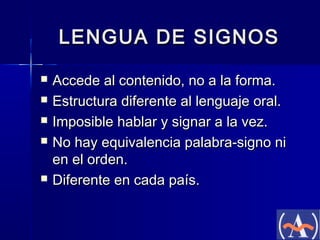 LENGUA DE SIGNOS







Accede al contenido, no a la forma.
Estructura diferente al lenguaje oral.
Imposible hablar y signar a la vez.
No hay equivalencia palabra-signo ni
en el orden.
Diferente en cada país.

 