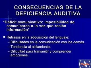 CONSECUENCIAS DE LA
DEFICIENCIA AUDITIVA
*Déficit comunicativo: imposibilidad de
comunicarse a la vez que recibe
información*


Retrasos en la adquisición del lenguaje:
– Dificultades en la comunicación con los demás.
– Tendencia al aislamiento.
– Dificultad para transmitir y comprender
emociones.

 