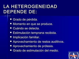 LA HETEROGENEIDAD
DEPENDE DE:









Grado de pérdida.
Momento en que se produce.
Cuándo se detecta.
Estimulación temprana recibida.
Implicación familiar.
Aprovechamiento de restos auditivos.
Aprovechamiento de prótesis.
Grado de estimulación del medio.

 