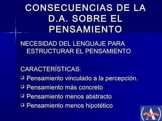 CONSECUENCIAS DE LA
D.A. SOBRE EL
PENSAMIENTO
NECESIDAD DEL LENGUAJE PARA
ESTRUCTURAR EL PENSAMIENTO
CARACTERÍSTICAS:
 Pensamiento vinculado a la percepción.
 Pensamiento más concreto
 Pensamiento menos abstracto
 Pensamiento menos hipotético

 