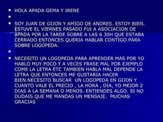 

HOLA APADA GEMA Y IRENE




SOY JUAN DE GIJON Y AMIGO DE ANDRES. ESTOY BIEN.
ESTUVE EL VIERNES PASADO FUI A ASOCIACION DE
APADA POR LA TARDE SOBRE A LAS 6 30H QUE ESTABA
CERRADO ENTONCES QUERIA HABLAR CONTIGO PARA
SOBRE LOGOPEDA.




NECESITO UN LOGOPEDA PARA APRENDER MAS POR YO
HABLO MUY POCO Y A VECES FRASE MAL POR EJEMPLO
COME LA LETRA ETC TAMBIEN HABLA MAL DEPENDE LA
LETRA QUE ENTONCES ME GUSTARIA HACER
BIEN.NECESITO BUSCAR UN LOGOPEDA EN GIJON Y
CUANTO VALE EL PRECIO , LA HORA , DIA, YO MEJOR 2
DIAS A LA SEMANA O MENOS. ENTIENDES ALGO. SI NO
DUDAIS QUE ME MANDAS UN MENSAJE. MUCHAS
GRACIAS

 