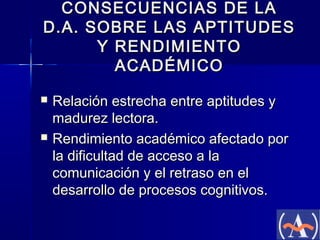 CONSECUENCIAS DE LA
D.A. SOBRE LAS APTITUDES
Y RENDIMIENTO
ACADÉMICO




Relación estrecha entre aptitudes y
madurez lectora.
Rendimiento académico afectado por
la dificultad de acceso a la
comunicación y el retraso en el
desarrollo de procesos cognitivos.

 