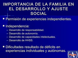 IMPORTANCIA DE LA FAMILIA EN
EL DESARROLLO Y AJUSTE
SOCIAL


Permisión de experiencias independientes.



Independencia:
–
–
–
–



Desarrollo de responsabilidad.
Desarrollo de autonomía.
Desarrollo de capacidades intelectuales.
Desarrollo de HHSS.

Dificultades resultado de déficits en
experiencias individuales y autónomas.

 