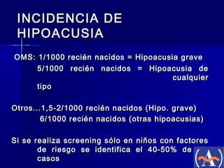 INCIDENCIA DE
HIPOACUSIA
OMS: 1/1000 recién nacidos = Hipoacusia grave
5/1000 recién nacidos = Hipoacusia de
cualquier
tipo
Otros...1,5-2/1000 recién nacidos (Hipo. grave)
6/1000 recién nacidos (otras hipoacusias)
Si se realiza screening sólo en niños con factores
de riesgo se identifica el 40-50% de los
casos

 