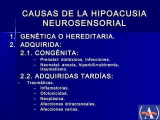 CAUSAS DE LA HIPOACUSIA
NEUROSENSORIAL
1. GENÉTICA O HEREDITARIA.
2. ADQUIRIDA:
2.1. CONGÉNITA:
–
–

–

Prenatal: ototóxicos, infecciones.
Neonatal: anoxia, hiperbilirrubinemia,
traumatismo.

2.2. ADQUIRIDAS TARDÍAS:
Traumáticas.
– Inflamatorias.
– Ototoxicidad.
– Neoplásica.
– Afecciones intracraneales.
– Afecciones varias.

 