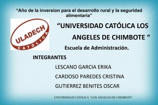 “Año de la inversion para el desarrollo rural y la seguridad
alimentaria”

“UNIVERSIDAD CATÓLICA LOS
ANGELES DE CHIMBOTE “
Escuela de Administración.
INTEGRANTES
LESCANO GARCIA ERIKA
CARDOSO PAREDES CRISTINA
GUTIERREZ BENITES OSCAR
UNIVERSIDAD CATOLICA "LOS ÁNGELES DE CHIMBOTE"

 