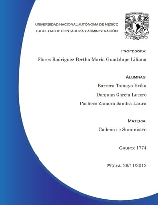 UNIVERSIDAD NACIONAL AUTÓNOMA DE MÉXICO

FACULTAD DE CONTADURÍA Y ADMINISTRACIÓN




                                          Profesora:

 Flores Rodriguez Bertha María Guadalupe Liliana


                                            Alumnas:

                             Barrera Tamayo Erika
                            Donjuan García Lucero
                     Pacheco Zamora Sandra Laura


                                             Materia:

                             Cadena de Suministro


                                          Grupo: 1774



                                  Fecha: 26/11/2012




                                                    0
 