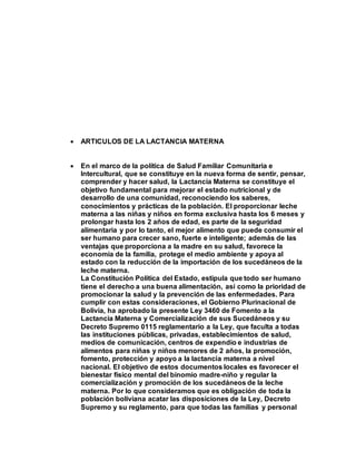  ARTICULOS DE LA LACTANCIA MATERNA
 En el marco de la política de Salud Familiar Comunitaria e
Intercultural, que se constituye en la nueva forma de sentir, pensar,
comprender y hacer salud, la Lactancia Materna se constituye el
objetivo fundamental para mejorar el estado nutricional y de
desarrollo de una comunidad, reconociendo los saberes,
conocimientos y prácticas de la población. El proporcionar leche
materna a las niñas y niños en forma exclusiva hasta los 6 meses y
prolongar hasta los 2 años de edad, es parte de la seguridad
alimentaria y por lo tanto, el mejor alimento que puede consumir el
ser humano para crecer sano, fuerte e inteligente; además de las
ventajas que proporciona a la madre en su salud, favorece la
economía de la familia, protege el medio ambiente y apoya al
estado con la reducción de la importación de los sucedáneos de la
leche materna.
La Constitución Política del Estado, estipula que todo ser humano
tiene el derecho a una buena alimentación, así como la prioridad de
promocionar la salud y la prevención de las enfermedades. Para
cumplir con estas consideraciones, el Gobierno Plurinacional de
Bolivia, ha aprobado la presente Ley 3460 de Fomento a la
Lactancia Materna y Comercialización de sus Sucedáneos y su
Decreto Supremo 0115 reglamentario a la Ley, que faculta a todas
las instituciones públicas, privadas, establecimientos de salud,
medios de comunicación, centros de expendio e industrias de
alimentos para niñas y niños menores de 2 años, la promoción,
fomento, protección y apoyo a la lactancia materna a nivel
nacional. El objetivo de estos documentos locales es favorecer el
bienestar físico mental del binomio madre-niño y regular la
comercialización y promoción de los sucedáneos de la leche
materna. Por lo que consideramos que es obligación de toda la
población boliviana acatar las disposiciones de la Ley, Decreto
Supremo y su reglamento, para que todas las familias y personal
 