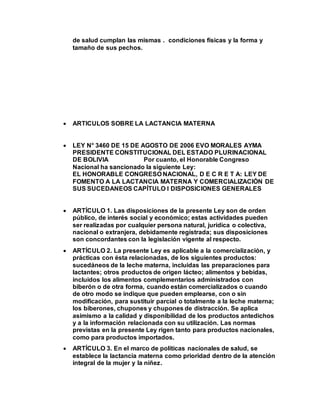 de salud cumplan las mismas . condiciones físicas y la forma y
tamaño de sus pechos.
 ARTICULOS SOBRE LA LACTANCIA MATERNA
 LEY N° 3460 DE 15 DE AGOSTO DE 2006 EVO MORALES AYMA
PRESIDENTE CONSTITUCIONAL DEL ESTADO PLURINACIONAL
DE BOLIVIA Por cuanto, el Honorable Congreso
Nacional ha sancionado la siguiente Ley:
EL HONORABLE CONGRESO NACIONAL, D E C R E T A: LEY DE
FOMENTO A LA LACTANCIA MATERNA Y COMERCIALIZACIÓN DE
SUS SUCEDANEOS CAPÍTULO I DISPOSICIONES GENERALES
 ARTÍCULO 1. Las disposiciones de la presente Ley son de orden
público, de interés social y económico; estas actividades pueden
ser realizadas por cualquier persona natural, jurídica o colectiva,
nacional o extranjera, debidamente registrada; sus disposiciones
son concordantes con la legislación vigente al respecto.
 ARTÍCULO 2. La presente Ley es aplicable a la comercialización, y
prácticas con ésta relacionadas, de los siguientes productos:
sucedáneos de la leche materna, incluidas las preparaciones para
lactantes; otros productos de origen lácteo; alimentos y bebidas,
incluidos los alimentos complementarios administrados con
biberón o de otra forma, cuando están comercializados o cuando
de otro modo se indique que pueden emplearse, con o sin
modificación, para sustituir parcial o totalmente a la leche materna;
los biberones, chupones y chupones de distracción. Se aplica
asimismo a la calidad y disponibilidad de los productos antedichos
y a la información relacionada con su utilización. Las normas
previstas en la presente Ley rigen tanto para productos nacionales,
como para productos importados.
 ARTÍCULO 3. En el marco de políticas nacionales de salud, se
establece la lactancia materna como prioridad dentro de la atención
integral de la mujer y la niñez.
 