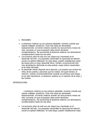  RESUMEN
 La lactancia materna es una práctica saludable, cómoda y barata que
reporta múltiples beneficios. Todo niño debe ser alimentado
exclusivamente con leche materna durante los seis primeros meses de
vida, momento en que el pequeño debe recibir alimentos
complementarios. Se recomienda la lactancia materna con alimentación
complementaria hasta los dos años.
 Los primeros años de vida son una etapa muy importante en el
desarrollo del niño. Los pequeños desarrollan la capacidad de relación
social y la aptitud intelectual. En esta etapa, pueden establecerse mejor
las bases para un buen desarrollo físico, mental y emocional del niño.
Una alimentación deficiente en este período causa daños irreversibles
en la salud del bebé.
 El desarrollo infantil depende de la atención y el cuidado que reciban los
niños de los padres y personas que los rodean. De igual manera, la
nutrición, incluido el amamantamiento durante los primeros seis meses,
es de vital importancia. La lactancia materna es un derecho de la niñez y
las madres
INTRODUCCION
La lactancia materna es una práctica saludable, cómoda y barata que
reporta múltiples beneficios. Todo niño debe ser alimentado
exclusivamente con leche materna durante los seis primeros meses de
vida, momento en que el pequeño debe recibir alimentos
complementarios. Se recomienda la lactancia materna con alimentación
complementaria hasta los dos años.
 Los primeros años de vida son una etapa muy importante en el
desarrollo del niño. Los pequeños desarrollan la capacidad de relación
social y la aptitud intelectual. En esta etapa, pueden establecerse mejor
 