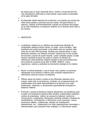 las bases para un buen desarrollo físico, mental y emocional del niño.
Una alimentación deficiente en este período causa daños irreversibles
en la salud del bebé.

 El desarrollo infantil depende de la atención y el cuidado que reciban los
niños de los padres y personas que los rodean. De igual manera, la
nutrición, incluido el amamantamiento durante los primeros seis meses,
es de vital importancia. La lactancia materna es un derecho de la niñez y
las madres.
 OBJETIVOS
 La lactancia materna es un objetivo que proporciona alimento de
inmejorable calidad al recién nacido. La mujer, como mamífero, está
diseñada para poder amamantar a sus bebes, pero en nuestros días
cada vez es más difícil encontrar familias que consigan llevar a cabo
lactancias exitosas y es habitual encontrar madres que no han podido
dar el pecho a pesar de querer hacerlo. Lactar pretende ayudar a estas
madres mediante el apoyo de madre a madre y la difusión de
información sobre lactancia materna basada en las recomendaciones
del Comité de Lactancia de la AEP, la OMS, UNICEF y otros
organismos, autores y pediatras de reconocido prestigio en la materia.
 :
 Reunir a madres lactantes o que lo hayan sido, padres y a personas
interesadas en la lactancia materna para compartir experiencias e
información sobre la crianza y la lactancia
 .
 Ofrecer apoyo de madre a madre en los diferentes aspectos de la
crianza, sobre todo en la lactancia, contando con el asesoramiento de
profesionales de la salud especializadas en la atención a la mujer
(enfermeras, matronas,) y de personas especialmente formadas en
lactancia materna.
 Promover y apoyar la lactancia materna difundiendo sus beneficios para
la salud y la sociedad en general entre familias, profesionales sanitarios,
centros de enseñanza, centros de educación maternal, medios de
comunicación y estamentos interesados mediante distintas iniciativas de
sensibilización, normalización e información como reuniones, cursos,
seminarios, talleres, conferencias, trabajos de investigación,
publicaciones, etc.-, colaborando con otras organizaciones nacionales e
internacionales que compartan fines análogos. La información estará
 