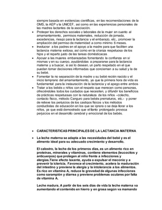 siempre basada en evidencias científicas, en las recomendaciones de la
OMS, la AEP y la UNICEF, así como en las experiencias personales de
las madres lactantes de la asociación.
 Proteger los derechos sociales y laborales de la mujer en cuanto al
amamantamiento, permisos maternales, reducción de jornada,
excedencias, riesgo para la lactancia y el embarazo, etc., promover la
ampliación del permiso de maternidad a como mínimo 6 meses.
 Involucrar a los padres en el apoyo a la madre para que faciliten una
lactancia materna exitosa, así como en la crianza respetuosa de los
hijos y el reparto justo de las tareas domésticacas
 Apoyar a las mujeres embarazadas fomentando la confianza en sí
mismas y en su cuerpo, ayudándolas a prepararse para la lactancia
materna y a buscar, si así lo desean, un parto respetado en el que
puedan tomar decisiones informadas que conciernan a su salud y la de
su bebé.
 Fomentar la no separación de la madre y su bebé recién nacido y el
inicio temprano del amamantamiento, ya que la primera hora de vida es
fundamental para la instauración de la lactancia y el apego entre ambos
 Tratar a los bebés y niños con el respeto que merecen como personas,
ofreciéndoles todos los cuidados que necesiten, y difundir los beneficios
de prácticas respetuosas con la naturaleza de los niños –colecho,
contacto físico, método Canguro para bebés prematuros, etc.- y poner
de relieve los perjuicios de los castigos físicos y los métodos
conductistas de educación en los que se ignora o se deja llorar a los
niños, ya que está demostrado que el llanto prolongado provoca
perjuicios en el desarrollo cerebral y emocional de los bebés.
 CARACTERISTICAS PRINCIPALES DE LA LACTANCIA MATERNA
 La leche materna se adapta a las necesidades del bebé y es el
alimento ideal para su adecuado crecimiento y desarrollo.
El calostro, la leche de los primeros días, es un alimento rico en
proteínas, minerales y vitaminas, contiene elementos (leucocitos y
anticuerpos) que protegen al niño frente a infecciones y
alergias.Tiene efecto laxante, ayuda a expulsar el meconio y a
prevenir la ictericia. Favorece el crecimiento, acelera la maduración
del intestino y previene la alergia y la intolerancia a los alimentos.
Es rico en vitamina A, reduce la gravedad de algunas infecciones
como sarampión y diarrea y previene problemas oculares por falta
de vitamina A.
Leche madura. A partir de los seis días de vida la leche materna va
aumentando el contenido en hierro y en grasa según va mamando
 