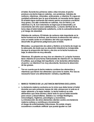 el bebé. Durante los primeros siete a diez minutos el pecho
produce una leche baja en calorías, con proteínas, hidratos de
carbono, vitaminas, minerales, anticuerpos, y vitamina D y agua en
cantidad suficiente (por lo que el lactante no necesita tomar agua).
Si el bebé sigue mamando del mismo pecho se produce una leche
muy grasa, con alto contenido en calorías, rica en hierro y en
vitaminas A y B. Con esta leche se logra que el desarrollo y el
crecimiento del niño sean satisfactorios. La leche del final de la
toma deja al bebé totalmente satisfecho, evita la sobrealimentación
y el riesgo de obesidad.
Hidratos de carbono. El hidrato de carbono más importante en la
leche humana es la lactosa, que favorece la absorción del calcio y
crea un medio ácido en el intestino del niño que impide el
desarrollo de gérmenes peligrosos para el bebé.
Minerales. La proporción de calcio y fósforo en la leche de mujer es
la adecuada, de modo que su absorción intestinal es inmejorable.
Aunque la proporción de hierro y de zinc en la leche humana es
baja, la absorción es muy elevada.
Vitaminas. El calostro es muy rico en vitamina A. La leche humana
tiene vitamina D (una forma hidrosoluble de vitamina D3, la vitamina
D sulfato), que protege del raquitismo a los lactantes alimentados
al pecho. La vitamina E es muy abundante, favorece la absorción
de las grasas.

Ten en cuenta que la leche materna contiene los elementos y
vitaminas que tienen los alimentos que come la madre. Por eso es
necesario hacer una alimentación variada y equilibrada.
 MARCO TEORICO DE LA LACTANCIA MATERNA EXCLUSIVA.
 La lactancia materna exclusiva es lo único que debe tomar el bebé
durante sus seis primeros meses de vida, porque por sí sola es el
mejor alimento y la mejor bebida. La leche materna es más
alimenticia que otras leches y tiene todo lo que el bebé necesita
para crecer y desarrollarse, debido a su ventaja fisiológica,
inmunológica, higiénica, psicológica y económica.
La introducción de otros elementos atentan contra una lactancia
materna exitosa y contribuye a incrementar
el riesgo de enfermedades infecciosas. No existe ningún
sucedáneo o sustituto artificial que pueda igualar su cali
 