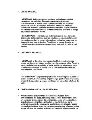  LECHE MATERNA
• VENTAJAS: la leche materna contiene todos los nutrientes
necesarios para el niño. También, presenta anticuerpos
procedentes de la madre y que protegen al bebé los primeros
meses de vida. Es económica y cómoda ya que no hay que
prepararla. Además, se están realizando estudios cuyos primeros
resultados demuestran que la lactancia materna previene el riesgo
de padecer cáncer de mama.
• DESVENTAJAS : la lactancia materna requiere más tiempo y
dedicación de la madre ya que los bebés necesitan más tomas en
menos tiempo. Los primeros días existen molestias hasta que se
desarrolla una buena técnica. Por último, la madre debe tener
cuidado con los medicamentos que toma y reducir la cafeína y el
alcohol.
 LACTANCIA ARTIFICIAL
• VENTAJAS: al digerirse más despacio el bebé realiza menos
tomas por lo que los papás tendrán más tiempo para ellos. Por otro
lado, con la lactancia artificial el bebé puede ser alimentado tanto
por el papá como por la mamá, con lo cual se creará un vínculo
muy especial con ambos.
• DESVENTAJAS: no presenta protección inmunológica. El bebé se
puede estreñir. Es más cara y engorrosa ya que hay que prepararla,
probar la temperatura y cargar con todos los utensilios a la hora de
salir.
 CONCLUSIONES DE LA LECHE MATERNA
 Amamantar en circunstancia inesperadas. Pueden darse
enfermedades del bebé, como la galactosemia, de la madre, como
un absceso, o situaciones de emergencia, como un accidente de
circulación, que impidan o dificulten el mantenimiento de la
lactancia materna. Es importante que tanto desde el sector social
como el sanitario se actúe de manera conjunta para ofrecer ayuda y
apoyo eficaz a las madres lactantes en cualquier circunstancia. La
 