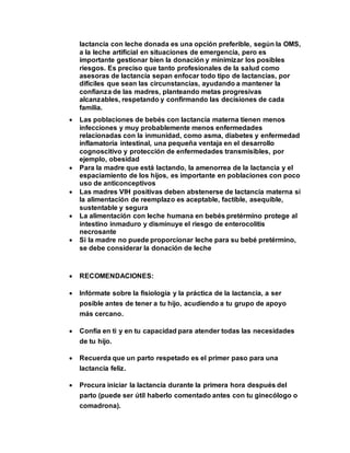 lactancia con leche donada es una opción preferible, según la OMS,
a la leche artificial en situaciones de emergencia, pero es
importante gestionar bien la donación y minimizar los posibles
riesgos. Es preciso que tanto profesionales de la salud como
asesoras de lactancia sepan enfocar todo tipo de lactancias, por
difíciles que sean las circunstancias, ayudando a mantener la
confianza de las madres, planteando metas progresivas
alcanzables, respetando y confirmando las decisiones de cada
familia.
 Las poblaciones de bebés con lactancia materna tienen menos
infecciones y muy probablemente menos enfermedades
relacionadas con la inmunidad, como asma, diabetes y enfermedad
inflamatoria intestinal, una pequeña ventaja en el desarrollo
cognoscitivo y protección de enfermedades transmisibles, por
ejemplo, obesidad
 Para la madre que está lactando, la amenorrea de la lactancia y el
espaciamiento de los hijos, es importante en poblaciones con poco
uso de anticonceptivos
 Las madres VIH positivas deben abstenerse de lactancia materna si
la alimentación de reemplazo es aceptable, factible, asequible,
sustentable y segura
 La alimentación con leche humana en bebés pretérmino protege al
intestino inmaduro y disminuye el riesgo de enterocolitis
necrosante
 Si la madre no puede proporcionar leche para su bebé pretérmino,
se debe considerar la donación de leche
 RECOMENDACIONES:
 Infórmate sobre la fisiología y la práctica de la lactancia, a ser
posible antes de tener a tu hijo, acudiendo a tu grupo de apoyo
más cercano.
 Confía en ti y en tu capacidad para atender todas las necesidades
de tu hijo.
 Recuerda que un parto respetado es el primer paso para una
lactancia feliz.
 Procura iniciar la lactancia durante la primera hora después del
parto (puede ser útil haberlo comentado antes con tu ginecólogo o
comadrona).
 