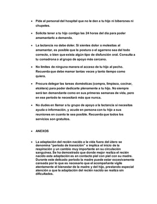  Pide al personal del hospital que no le den a tu hijo ni biberones ni
chupetes.
 Solicita tener a tu hijo contigo las 24 horas del día para poder
amamantarlo a demanda.
 La lactancia no debe doler. Si sientes dolor o molestias al
amamantar, es posible que la postura o el agarreno sea del todo
correcto, o bien que exista algún tipo de disfunción oral. Consulta a
tu comadrona o al grupo de apoyo más cercano.
 No limites de ninguna manera el acceso de tu hijo al pecho.
Recuerda que debe mamar tantas veces y tanto tiempo como
quiera.
 Procura delegar las tareas domésticas (compra, limpieza, cocinar,
etcétera) para poder dedicarte plenamente a tu hijo. No siempre
será tan demandante como en sus primeras semanas de vida, pero
en ese periodo te necesitará más que nunca.
 No dudes en llamar a tu grupo de apoyo a la lactancia si necesitas
ayuda o información, y acude en persona con tu hijo a sus
reuniones en cuanto te sea posible. Recuerda que todos los
servicios son gratuitos.
 ANEXOS
 La adaptación del recién nacido a la vida fuera del útero se
denomina “periodo de transición” e implica el inicio de la
respiración y un cambio muy importante en su circulación
sanguínea. Se ha demostrado que donde mejor realiza el recién
nacido esta adaptación es en contacto piel con piel con su madre.
Durante este delicado periodo la madre puede estar excesivamente
cansada por lo que es necesario que el acompañante vigile
atentamente el bienestar de la madre y del hijo, prestando especial
atención a que la adaptación del recién nacido se realiza sin
dificultades.
 