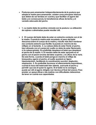  Posturas para amamantar Independientemente de la postura que
adopte la madre para amamantar, existen unos principios básicos
que deben de ser tenidos en cuenta y que facilitan el agarre del
bebé y en consecuencia, la transferencia eficaz de leche y el
vaciado adecuado del pecho.
 1. La madre debe de sentirse cómoda con la postura. La utilización
de cojines o almohadas puede resultar útil.
 2 El cuerpo del bebé debe de estar en estrecho contacto con el de
la madre. Cuando la madre está recostada, el peso del bebé
descansa sobre el cuerpo de la madre y resulta más fácil mantener
ese contacto estrecho que facilita la puesta en marcha de los
reflejos en el lactante. 3. La cabeza debe de estar frente al pecho,
bien alineada con el cuerpo (el cuello no debe de estar flexionado,
ni la cabeza girada). Es preferible desplazar al bebé que desplazar
el pecho de la madre. 4. El mentón debe de estar apoyado en el
pecho con el pezón encima del labio superior, a la altura de la nariz.
De esta forma, cuando el bebé ponga en marcha el reflejo de
búsqueda y agarre el pecho, el cuello quedará en ligero
hiperextensión, facilitando la coordinación succión, deglución,
respiración. 5. Es preferible favorecer el afianzamiento espontáneo,
cuando la boca del bebé esté bien abierta, acercarle al pecho y
permitir que sea él quien lo agarre. Si el bebé no lo consigue,
puede ser útil el agarre dirigido (ver técnica al final del anexo). Para
prestar un apoyo eficaz a las madres con dificultades deberemos
de tener en cuenta sus capacidades
 