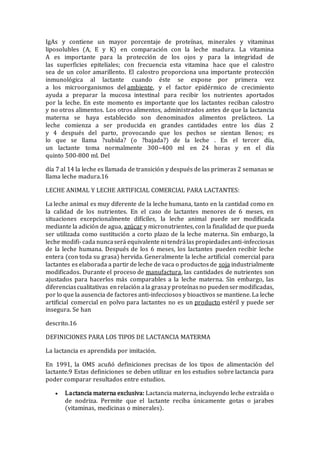 IgAs y contiene un mayor porcentaje de proteínas, minerales y vitaminas
liposolubles (A, E y K) en comparación con la leche madura. La vitamina
A es importante para la protección de los ojos y para la integridad de
las superficies epiteliales; con frecuencia esta vitamina hace que el calostro
sea de un color amarillento. El calostro proporciona una importante protección
inmunológica al lactante cuando éste se expone por primera vez
a los microorganismos del ambiente, y el factor epidérmico de crecimiento
ayuda a preparar la mucosa intestinal para recibir los nutrientes aportados
por la leche. En este momento es importante que los lactantes reciban calostro
y no otros alimentos. Los otros alimentos, administrados antes de que la lactancia
materna se haya establecido son denominados alimentos prelácteos. La
leche comienza a ser producida en grandes cantidades entre los días 2
y 4 después del parto, provocando que los pechos se sientan llenos; es
lo que se llama ?subida? (o ?bajada?) de la leche . En el tercer día,
un lactante toma normalmente 300–400 ml en 24 horas y en el día
quinto 500-800 ml. Del
día 7 al 14 la leche es llamada de transición y después de las primeras 2 semanas se
llama leche madura.16
LECHE ANIMAL Y LECHE ARTIFICIAL COMERCIAL PARA LACTANTES:
La leche animal es muy diferente de la leche humana, tanto en la cantidad como en
la calidad de los nutrientes. En el caso de lactantes menores de 6 meses, en
situaciones excepcionalmente difíciles, la leche animal puede ser modificada
mediante la adición de agua, azúcar y micronutrientes, con la finalidad de quepueda
ser utilizada como sustitución a corto plazo de la leche materna. Sin embargo, la
leche modifi- cada nuncaserá equivalente ni tendrálas propiedadesanti-infecciosas
de la leche humana. Después de los 6 meses, los lactantes pueden recibir leche
entera (con toda su grasa) hervida. Generalmente la leche artificial comercial para
lactantes es elaborada a partir de leche de vaca o productos de soja industrialmente
modificados. Durante el proceso de manufactura, las cantidades de nutrientes son
ajustados para hacerlos más comparables a la leche materna. Sin embargo, las
diferenciascualitativas enrelación ala grasay proteínasno puedensermodificadas,
por lo que la ausencia de factores anti-infecciosos y bioactivos se mantiene. La leche
artificial comercial en polvo para lactantes no es un producto estéril y puede ser
insegura. Se han
descrito.16
DEFINICIONES PARA LOS TIPOS DE LACTANCIA MATERMA
La lactancia es aprendida por imitación.
En 1991, la OMS acuñó definiciones precisas de los tipos de alimentación del
lactante.9 Estas definiciones se deben utilizar en los estudios sobre lactancia para
poder comparar resultados entre estudios.
 Lactancia materna exclusiva: Lactancia materna, incluyendo leche extraída o
de nodriza. Permite que el lactante reciba únicamente gotas o jarabes
(vitaminas, medicinas o minerales).
 