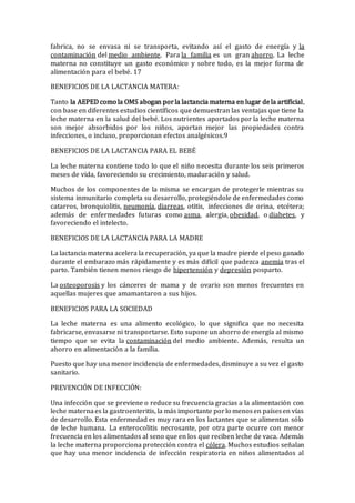 fabrica, no se envasa ni se transporta, evitando así el gasto de energía y la
contaminación del medio ambiente. Para la familia es un gran ahorro. La leche
materna no constituye un gasto económico y sobre todo, es la mejor forma de
alimentación para el bebé. 17
BENEFICIOS DE LA LACTANCIA MATERA:
Tanto la AEPEDcomo la OMS abogan porla lactancia materna en lugar dela artificial,
con base en diferentes estudios científicos que demuestran las ventajas que tiene la
leche materna en la salud del bebé. Los nutrientes aportados por la leche materna
son mejor absorbidos por los niños, aportan mejor las propiedades contra
infecciones, o incluso, proporcionan efectos analgésicos.9
BENEFICIOS DE LA LACTANCIA PARA EL BEBÉ
La leche materna contiene todo lo que el niño necesita durante los seis primeros
meses de vida, favoreciendo su crecimiento, maduración y salud.
Muchos de los componentes de la misma se encargan de protegerle mientras su
sistema inmunitario completa su desarrollo, protegiéndole de enfermedades como
catarros, bronquiolitis, neumonía, diarreas, otitis, infecciones de orina, etcétera;
además de enfermedades futuras como asma, alergia, obesidad, o diabetes, y
favoreciendo el intelecto.
BENEFICIOS DE LA LACTANCIA PARA LA MADRE
La lactancia materna acelera la recuperación, ya que la madre pierde el peso ganado
durante el embarazo más rápidamente y es más difícil que padezca anemia tras el
parto. También tienen menos riesgo de hipertensión y depresión posparto.
La osteoporosis y los cánceres de mama y de ovario son menos frecuentes en
aquellas mujeres que amamantaron a sus hijos.
BENEFICIOS PARA LA SOCIEDAD
La leche materna es una alimento ecológico, lo que significa que no necesita
fabricarse, envasarse ni transportarse. Esto supone un ahorro de energía al mismo
tiempo que se evita la contaminación del medio ambiente. Además, resulta un
ahorro en alimentación a la familia.
Puesto que hay una menor incidencia de enfermedades, disminuye a su vez el gasto
sanitario.
PREVENCIÓN DE INFECCIÓN:
Una infección que se previene o reduce su frecuencia gracias a la alimentación con
leche maternaes la gastroenteritis, la más importante porlo menosen paísesen vías
de desarrollo. Esta enfermedad es muy rara en los lactantes que se alimentan sólo
de leche humana. La enterocolitis necrosante, por otra parte ocurre con menor
frecuencia en los alimentados al seno que en los que reciben leche de vaca. Además
la leche materna proporciona protección contra el cólera. Muchos estudios señalan
que hay una menor incidencia de infección respiratoria en niños alimentados al
 