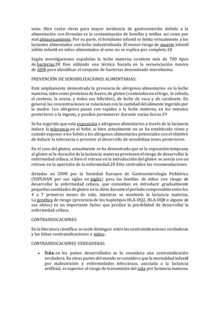 seno. Otra razón obvia para mayor incidencia de gastroenteritis debido a la
alimentación con fórmulas es la contaminación de botellas y tetillas así como por
mal almacenamiento. Por su parte, el botulismo infantil se limita virtualmente a los
lactantes alimentados con leche industrializada. El menor riesgo de muerte infantil
súbita infantil en niños alimentados al seno no se explica por completo.18
Según investigaciones españolas la leche materna contiene más de 700 tipos
de bacterias.28 Han utilizado una técnica basada en la secuenciación masiva
de ADN para identificar el conjunto de bacterias denominado microbioma.
PREVENCIÓN DE SENSIBILIZACIONES ALIMENTARIAS:
Está ampliamente demostrada la presencia de alérgenos alimentarios en la leche
materna, tales como proteínasde huevo,de gluten (contenidasen el trigo, la cebada,
el centeno, la avena, y todos sus híbridos), de leche de vaca y de cacahuete. En
general, las concentraciones se relacionan con la cantidad del alimento ingerido por
la madre. Los alérgenos pasan con rapidez a la leche materna, en los minutos
posteriores a la ingesta, y pueden permanecer durante varias horas.19
Se ha sugerido que esta exposición a alérgenos alimentarios a través de la lactancia
induce la tolerancia en el bebé, si bien actualmente no se ha establecido cómo y
cuándo exponer a los bebés a los alérgenos alimentarios potenciales con el objetivo
de inducir la tolerancia o prevenir el desarrollo de sensibilizaciones posteriores.
En el caso del gluten, actualmente se ha demostrado que ni la exposición temprana
al gluten ni la duración de la lactancia materna previenen el riesgo de desarrollar la
enfermedad celíaca, si bien el retraso en la introducción del gluten se asocia con un
retraso en la aparición de la enfermedad.20 Esto contradice las recomendaciones
dictadas en 2008 por la Sociedad Europea de Gastroenterología Pediátrica
(ESPGHAN por sus siglas en inglés) para las familias de niños con riesgo de
desarrollar la enfermedad celíaca, que consistían en introducir gradualmente
pequeñascantidades degluten enla dieta duranteel período comprendido entrelos
4 a 7 primeros meses de vida, mientras se mantenía la lactancia materna.
La genética de riesgo (presencia de los haplotipos HLA-DQ2, HLA-DQ8 o alguno de
sus alelos) es un importante factor que predice la posibilidad de desarrollar la
enfermedad celíaca.
CONTRAINDICACIONES:
En la literatura científica sesuele distinguir entrelas contraindicaciones verdaderas
y las falsas contraindicaciones o mitos:
CONTRAINDICACIONES VERDADERAS
 Sida: en los países desarrollados se la considera una contraindicación
verdadera. En otras partes del mundo se considera que la mortalidad infantil
por malnutrición y enfermedades infecciosas, asociada a la lactancia
artificial, es superior al riesgo de transmisión del sida por lactancia materna.
 