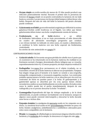  Herpes simple: en recién nacidos de menos de 15 días puede producir una
infección potencialmente mortal. Durante el primer mes la presencia de
lesiones de herpes simple en un pezón contraindica la lactancia de ese lado
hasta su curación. Las personas con herpes labial tampoco deben besar a los
bebés. Después del mes de vida del bebé la lactancia del pezón afectado
puede continuar.
 Galactosemia enel bebé: graveenfermedadcongénitapordéficitde la enzima
galactosa-l-fosfato uridil trasferasa en el hígado. Los niños que tienen
galactosemia deben tomar una leche completamente exenta de lactosa.
 Fenilcetonuria en el bebé: obedece a un déficit
de fenilamina hidroxilasa; si no se trata precozmente, el niño desarrolla
un cuadro de afectación neurológica progresiva que conduce
a un retraso mental. Lo indicado en estos casos, en cuanto a alimentación,
es combinar la leche materna con una leche especial sin fenilalanina,
controlando
los niveles de este aminoácido en sangre.21
CONTRAINDICACIONES FALSAS
 Caídadel cabello: Es frecuente una gran pérdida de cabello tras el parto que
en ocasiones se ha relacionado con la lactancia materna. En realidad es un
fenómeno normal y benigno denominado efluvio telógeno que se resuelve
espontáneamenteentre 6y 12 meses posparto,sin dejaralopecia residual.32
 Radiografías: Los rayos X no permanecen en el objeto irradiado, no se
transmiten a través de la leche materna ni alteran sus propiedades. Tampoco
hay ningún riesgo para el lactante si la madre se somete a una ecografía,
tomografía computarizada o resonancia magnética nuclear. Los contrastes
yodados apenas pasan a la leche materna y no se absorben por vía oral. Los
contrastes de bario no pueden pasar a la leche. El gadonpentato y el
gadoteridol apenas se absorben por vía oral, apenas tienen efectos
secundariosyambosseusan habitualmente enrecién nacidos.En todosestos
casos la madre puede dar el pecho inmediatamente después de una
radiografía y no es preciso descartar la leche "irradiada".
 Gammagrafías: Dependiendo del tipo de isótopo empleado y de la dosis
administrada, se puede continuar normalmente con la lactancia aunque en
algunos casos puede convenir interrumpirla y descartar la leche durante
unas horas o incluso días.
 Empastes dentales: La amalgama de mercurio usada en los empastes no es
tóxica. La anestesia local usada en los procedimientos dentales no pasa a la
leche. Existen analgésicos, antiinflamatorios o antibióticos adecuados para
estos casos compatibles con la lactancia.
 Miopía: Los tratados de oftalmología no mencionan ninguna relación entre la
lactancia y la evolución de la miopía. Se desconoce el origen de este mito.
 