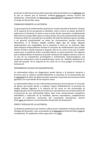 protectoresmás fuerteen los niñosexpuestosal humo de tabaco en el ambiente por
lo que se supone que la lactancia artificial potencia los efectos nocivos del
tabaquismo, aumentando las infecciones respiratorias los ingresos hospitalarios y
el riesgo de desarrollar asma.
FARMACOS DURANTE LA LACTANCIA:
La gran mayoría de medicamentos pueden ser usados durante la lactancia. Aunque
en la mayoría de los prospectos se identifica como si fuera un mismo periodo el
embarazo y la lactancia, lo cierto es que se trata de dos momentos completamente
diferentes no comparables entre sí a estos efectos. El uso de medicamentos durante
la lactancia debe ser conocido por un médico. No todos los fármacos pasan a la leche
y en general, prácticamente en todas las circunstancias pueden ofrecerse
alternativas si el fármaco elegido conlleva algún tipo de riesgo. Algunos
medicamentos son compatibles con la lactancia y otros no. La lactancia debe
interrumpirse temporalmente durante el consumo de medicamentos que puedan
afectar al bebé y puede retomarse después. Aún en los casos en los que la madre
supone que se quedó sin leche es posible inducir su nueva aparición. Con algunos
pocos medicamentos la lactancia no puede retomarse de ninguna manera, como en
el caso de los tratamientos prolongados o tratamientos anticancerígenos con
sustancias radioactivas como la quimioterapia, rayos, etc. También depende de la
edad del lactante. En la mayoría de los casos no se corre peligro al retomar la
lactancia.22
ENFERMEDAD CELIACA NO DIAGNOSTICADA
La enfermedad celíaca sin diagnosticar puede afectar a la lactancia materna y
provocar que se reduzca considerablemente su duración. Se ha demostrado que
la adopción de la dieta sin gluten permite aumentar el período de la lactancia hasta
igualarlo con el promedio de las mujeres sanas.
La enfermedad celíaca es una enfermedad autoinmune provocada por el consumo
de gluten, que puede afectar a cualquier órgano. Habitualmente se presenta sin
ningún síntoma digestivo y la mayoría de los casos no son reconocidos ni
diagnosticados. Con frecuencia, los trastornos reproductivos son el único indicio de
la presencia de una enfermedad celíaca, tales como mestruaciones irregulares,
infertilidad o reducción de la fertilidad, abortos espontáneos, complicaciones
durante el embarazo, restricción del crecimiento intrauterino, muerte
fetal, parto prematuro y corta duración del período de lactancia.22
CRISIS Y HUELGAS DE LA LACTANCIA:
La lactancia puede pasar por baches y alterarse por repentinos rechazos del pecho
(huelgas de lactancia), o por un aumento en la demanda de leche del bebé (crisis de
crecimiento). Te explicamos cómo superarlos con éxito.
 