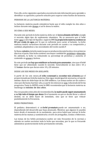 Para ello, en los siguientes apartados encontrarás más información para aprender a
identificar su aparición y ponerle solución para superar estos baches de lactancia.
PERIODOS DE LA LACTANCIA MATERNA:
La lactancia materna puede extenderse hasta que el niño cumpla los dos años o
incluso durante más tiempo si así lo desea la madre.
DE CERO A SEIS MESES:
Durante este periodo la leche materna debe ser el único alimento del bebé, excepto
si necesita algún tipo de suplemento vitamínico. No es necesario que el bebé
tome agua u otro tipo de líquidos: según la OMS la propia lechematernacontieneun
88 por ciento de agua, por lo que es suficiente para saciar al lactante. La leche
materna tendrá variaciones durante este periodo en cuanto a su composición y
cantidad, adaptándose a las necesidades del recién nacido.9
Se llama calostro alalechematernaquese producendurantelosdoso tresprimeros
días tras el parto. Esta leche contiene una mayor cantidad de proteínas y minerales.
En adelante, la leche va reduciendo su porcentaje de proteínas y aumenta el
contenido en grasas y lactosa.
En este periodo no hay que establecer un horario para amamantar, sino que el bebé
tiene que ser alimentado cuando lo necesite. Generalmente se dan entre 10 y
12 tomas diarias que duran entre 10 y 20 minutos.
DESDE LOS SEIS MESES EN ADELANTE:
A partir de los seis meses, el niño comenzará a necesitar más alimento que el
proporcionado porlalechematerna. Esta sigue siendo igual de necesaria,y el aporte
mínimo diario no debe bajar de los 500 mililitros. Las tomas suelen ser de cuatro o
cinco pordía hasta el primer año,y a partir de entoncesse irán reduciendo de forma
progresiva. Tanto la AEPED como la OMS recomiendan que la lactancia materna se
mantenga un mínimo de dos años.
Una vez pasadosestosañosde recomendación, la madre puede seguiramamantando
a su hijo todo el tiempo que desee. En el momento en que se decida llevar a cabo el
destete, no se debe hacer de inmediato, sino que se tiene que reducir
paulatinamente la frecuencia.
BEBES PREMATUROS:
El pediatra determinará si un bebé prematuro puede ser amamantado o no,
dependiendo del desarrollo que haya alcanzado. Mientras que algunos lo pueden
hacer desde el momento de su nacimiento, para otros habrá que extraer la leche
materna de las mamas y suministrarla a través de jeringuillas, sondas o biberones.
Las tomas de los bebés prematuros suelen ser más frecuentes de lo normal, y
además no suelen succionar toda la leche que necesitan, por lo que es frecuente
administrar posteriormente leche previamente extraída.
 