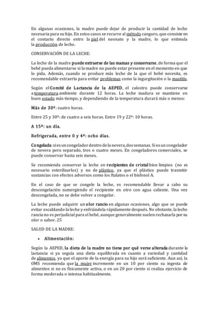 En algunas ocasiones, la madre puede dejar de producir la cantidad de leche
necesaria para su hijo. En estos casos se recurre al método canguro, que consiste en
el contacto directo entre la piel del neonato y la madre, lo que estimula
la producción de leche.
CONSERVACIÓN DE LA LECHE:
La leche de la madre puede extraerse de las mamas y conservarse, de forma que el
bebé pueda alimentarse si la madre no puede estar presente en el momento en que
lo pida. Además, cuando se produce más leche de la que el bebé necesita, es
recomendable extraerla para evitar problemas como la ingurgitación o la mastitis.
Según el Comité de Lactancia de la AEPED, el calostro puede conservarse
a temperatura ambiente durante 12 horas. La leche madura se mantiene en
buen estado más tiempo, y dependiendo de la temperatura durará más o menos:
Más de 30º: cuatro horas.
Entre 25 y 30º: de cuatro a seis horas. Entre 19 y 22º: 10 horas.
A 15º: un día.
Refrigerada, entre 0 y 4º: ocho días.
Congelada:siesuncongeladordentro dela nevera,dossemanas. Si esun congelador
de nevera pero separado, tres o cuatro meses. En congeladores comerciales, se
puede conservar hasta seis meses.
Se recomienda conservar la leche en recipientes de cristal bien limpios (no es
necesario esterilizarlos) y no de plástico, ya que el plástico puede trasmitir
sustancias con efectos adversos como los ftalatos o el bisfenol A.
En el caso de que se congele la leche, es recomendable llevar a cabo su
descongelación sumergiendo el recipiente en otro con agua caliente. Una vez
descongelada, no se debe volver a congelar.
La leche puede adquirir un olor rancio en algunas ocasiones, algo que se puede
evitar escaldando la leche y enfriándola rápidamente después. No obstante, la leche
rancia no es perjudicial para el bebé, aunque generalmente suelen rechazarla porsu
olor o sabor. 25
SALUD DE LA MADRE:
 Alimentación:
Según la AEPED, la dieta de la madre no tiene por qué verse alterada durante la
lactancia si ya seguía una dieta equilibrada en cuanto a variedad y cantidad
de alimentos, ya que el aporte de la energía para su hijo será suficiente. Aun así, la
OMS recomienda que la mujer incremente en un 10 por ciento su ingesta de
alimentos si no es físicamente activa, o en un 20 por ciento si realiza ejercicio de
forma moderada o intensa habitualmente.
 
