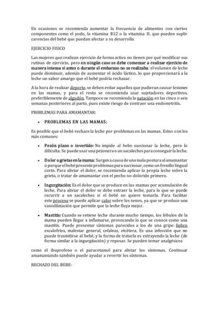 En ocasiones se recomienda aumentar la frecuencia de alimentos con ciertos
componentes como el yodo, la vitamina B12 o la vitamina D, que pueden suplir
carencias del bebé que puedan afectar a su desarrollo
EJERCICIO FISICO
Las mujeres que realizan ejercicio de forma activa no tienen por qué modificar sus
rutinas de ejercicio, pero en ningún caso se debe comenzar a realizar ejercicio de
manera intensa si antes o durante el embarazo no se realizaba: el volumen de leche
puede disminuir, además de aumentar el ácido láctico, lo que proporcionará a la
leche un sabor amargo que el bebé podría rechazar.
A la hora de realizar deporte, se deben evitar aquellos que pudieran causar lesiones
en las mamas, y para el resto se recomienda usar sujetadores deportivos,
preferiblemente de algodón. Tampoco se recomienda la natación en las cinco o seis
semanas posteriores al parto, pues existe riesgo de contraer una endometritis.
PROBLEMAS PARA AMAMANTAR:
 PROBLEMAS EN LAS MAMAS:
Es posible que el bebé rechace la leche por problemas en las mamas. Estos son los
más comunes:
 Pezón plano o invertido: No impide al bebe succionar la leche, pero lo
dificulta. Se puedeusarunapezonerao un sacalechesparaconseguirla leche.
 Dolor o grietasenla mama: Surgenacausadeunamala posturaalamamantar
o porqueelbebépresenteproblemasparasuccionar,como un frenillo lingual
corto. Para aliviar el dolor, se recomienda aplicar la propia leche sobre la
grieta, o tratar de amamantar con el pecho no dolorido primero.
 Ingurgitación: Es el dolor que se produce en las mamas por acumulación de
leche. Para aliviar el dolor se debe extraer la leche, para lo que se puede
recurrir a un sacaleches si el bebé no quiere tomarla. Para facilitar
este proceso se puede aplicar calor sobre los senos, ya que se produce una
vasodilatación que permite que la leche fluya mejor.
 Mastitis: Cuando se retiene leche durante mucho tiempo, los lóbulos de la
mama pueden llegar a inflamarse, provocando lo que se conoce como una
mastitis. Puede presentar síntomas parecidos a los de una gripe: fiebre,
escalofríos, malestar general, cefaleas, etcétera. Es una infección que no
puede trasmitirse al bebé, y la forma de tratarla es extrayendo la leche (de
forma similar a la ingurgitación) y reposar. Se pueden tomar analgésicos
como el ibuprofeno o el paracetamol para aliviar los síntomas. Continuar
amamantando también puede ayudar a revertir los síntomas.
RECHAZO DEL BEBE:
 