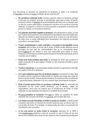 Con frecuencia, la decisión de abandonar la lactancia se debe a la existencia
de leyendas urbanas en torno al hábito de dar el pecho:27
 No produzco suficiente leche: muchas mujeres dejan la lactancia porque
creen que su cantidad de leche es insuficiente, pero esto es falso. El pecho
produce la leche en función de las demandadas del bebé, eso sí, siempre que
se den las tomas adecuadas y el pequeño succione en la postura correcta.
Además, no importa si tienes los senos grandes o pequeños, el tamaño del
pecho no influye en la lactancia materna.
 Los pezones invertidos impiden la lactancia: esta afirmación es falsa, ya que
por lo general los pezones van cambiando en las últimas fases del embarazo.
Además, los bebés se agarran de gran parte de la areola, no solo del pezón.
En todo caso, si existe dificultad para amamantar, las expertas aconsejan
consultar a un especialista.
 Tomar medicamentos o estar resfriado o con gripe es incompatible con la
lactancia: esto es falso. A través de la leche, el bebé recibe defensas que le
protegen de este tipo de enfermedades. Eso si, se recomienda tener
buena higiene en las manos y usar una mascarilla para cubrir la nariz.
Respecto a losfármacos,muchospuedentomarse durantela lactancia, previa
consulta con el médico.
 Beber más leche produce más leche: la cantidad de leche que produce la
madre depende de lo que ingiera el bebé, no del consumo de leche u otros
alimentos.
 Vuelvo a menstruar, no puedo seguir dando el pecho: la aparición el periodo
no implica el fin de la lactancia.
 Un nuevo embarazo pone fin a la lactancia materna: este hecho es falso. Que
la madre vuelva a quedarse embarazada no implica que tenga que dejar de
darle el pecho al niño, incluso puede mantener la lactancia todo el embarazo
y, posteriormente, alimentar a la vez a ambos hijos, priorizando al menor.
 Noto el pecho menos lleno, no produzco suficiente leche: la sensación de
hinchazón de los senos puede disminuir con el tiempo, según las
especialistas, pero esto no supone que la producción de leche se haya
reducido, ya que depende del número y cantidad de las tomas.
 El estrés perjudica la lactancia: este mito es falso. La cantidad de leche
depende del consumo del bebé, en concreto, del vaciado del seno.
 Las tomas son más frecuentes, el bebé se queda con hambre: el bebé puede
consumir más leche en función de muchos aspectos que no tienen que ver
con la falta de leche. Por ejemplo, en temporadas de calor o en periodos de
crecimiento más acusados.
 A los seis meses se debe retirar la lactancia: expertos de la OMS y
otras instituciones pediatras están de acuerdo en que la fecha de los seis
meses no es el límite para dejar de dar el pecho, sino el punto de partida para
 