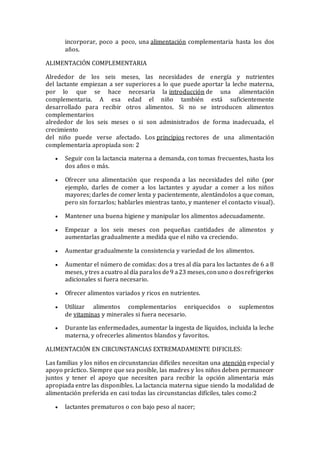 incorporar, poco a poco, una alimentación complementaria hasta los dos
años.
ALIMENTACIÓN COMPLEMENTARIA
Alrededor de los seis meses, las necesidades de energía y nutrientes
del lactante empiezan a ser superiores a lo que puede aportar la leche materna,
por lo que se hace necesaria la introducción de una alimentación
complementaria. A esa edad el niño también está suficientemente
desarrollado para recibir otros alimentos. Si no se introducen alimentos
complementarios
alrededor de los seis meses o si son administrados de forma inadecuada, el
crecimiento
del niño puede verse afectado. Los principios rectores de una alimentación
complementaria apropiada son: 2
 Seguir con la lactancia materna a demanda, con tomas frecuentes, hasta los
dos años o más.
 Ofrecer una alimentación que responda a las necesidades del niño (por
ejemplo, darles de comer a los lactantes y ayudar a comer a los niños
mayores; darles de comer lenta y pacientemente, alentándolos a que coman,
pero sin forzarlos; hablarles mientras tanto, y mantener el contacto visual).
 Mantener una buena higiene y manipular los alimentos adecuadamente.
 Empezar a los seis meses con pequeñas cantidades de alimentos y
aumentarlas gradualmente a medida que el niño va creciendo.
 Aumentar gradualmente la consistencia y variedad de los alimentos.
 Aumentar el número de comidas: dos a tres al día para los lactantes de 6 a 8
meses, ytres acuatro al día paralos de9 a23 meses,conuno o dosrefrigerios
adicionales si fuera necesario.
 Ofrecer alimentos variados y ricos en nutrientes.
 Utilizar alimentos complementarios enriquecidos o suplementos
de vitaminas y minerales si fuera necesario.
 Durante las enfermedades, aumentar la ingesta de líquidos, incluida la leche
materna, y ofrecerles alimentos blandos y favoritos.
ALIMENTACIÓN EN CIRCUNSTANCIAS EXTREMADAMENTE DIFICILES:
Las familias y los niños en circunstancias difíciles necesitan una atención especial y
apoyo práctico. Siempre que sea posible, las madres y los niños deben permanecer
juntos y tener el apoyo que necesiten para recibir la opción alimentaria más
apropiada entre las disponibles. La lactancia materna sigue siendo la modalidad de
alimentación preferida en casi todas las circunstancias difíciles, tales como:2
 lactantes prematuros o con bajo peso al nacer;
 