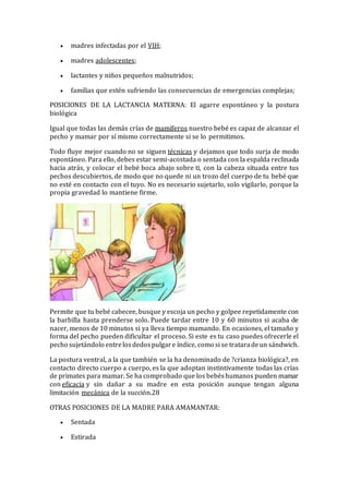  madres infectadas por el VIH;
 madres adolescentes;
 lactantes y niños pequeños malnutridos;
 familias que estén sufriendo las consecuencias de emergencias complejas;
POSICIONES DE LA LACTANCIA MATERNA: El agarre espontáneo y la postura
biológica
Igual que todas las demás crías de mamíferos nuestro bebé es capaz de alcanzar el
pecho y mamar por sí mismo correctamente si se lo permitimos.
Todo fluye mejor cuando no se siguen técnicas y dejamos que todo surja de modo
espontáneo. Para ello, debes estar semi-acostada o sentada con la espalda reclinada
hacia atrás, y colocar el bebé boca abajo sobre ti, con la cabeza situada entre tus
pechos descubiertos, de modo que no quede ni un trozo del cuerpo de tu bebé que
no esté en contacto con el tuyo. No es necesario sujetarlo, solo vigilarlo, porque la
propia gravedad lo mantiene firme.
Permite que tu bebé cabecee, busque y escoja un pecho y golpee repetidamente con
la barbilla hasta prenderse solo. Puede tardar entre 10 y 60 minutos si acaba de
nacer, menos de 10 minutos si ya lleva tiempo mamando. En ocasiones, el tamaño y
forma del pecho pueden dificultar el proceso. Si este es tu caso puedes ofrecerle el
pecho sujetándolo entrelosdedospulgare índice, como si se trataradeun sándwich.
La postura ventral, a la que también se la ha denominado de ?crianza biológica?, en
contacto directo cuerpo a cuerpo, es la que adoptan instintivamente todas las crías
de primates para mamar. Se ha comprobado que los bebéshumanos pueden mamar
con eficacia y sin dañar a su madre en esta posición aunque tengan alguna
limitación mecánica de la succión.28
OTRAS POSICIONES DE LA MADRE PARA AMAMANTAR:
 Sentada
 Estirada
 