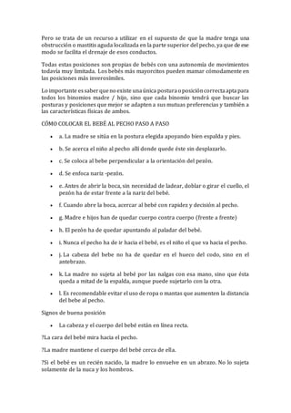 Pero se trata de un recurso a utilizar en el supuesto de que la madre tenga una
obstrucción o mastitis aguda localizada en la parte superior del pecho, ya que de ese
modo se facilita el drenaje de esos conductos.
Todas estas posiciones son propias de bebés con una autonomía de movimientos
todavía muy limitada. Los bebés más mayorcitos pueden mamar cómodamente en
las posiciones más inverosímiles.
Lo importante essaberqueno existe unaúnica posturao posicióncorrectaaptapara
todos los binomios madre / hijo, sino que cada binomio tendrá que buscar las
posturas y posiciones que mejor se adapten a sus mutuas preferencias y también a
las características físicas de ambos.
CÓMO COLOCAR EL BEBÉ AL PECHO PASO A PASO
 a. La madre se sitúa en la postura elegida apoyando bien espalda y pies.
 b. Se acerca el niño al pecho allí donde quede éste sin desplazarlo.
 c. Se coloca al bebe perpendicular a la orientación del pezón.
 d. Se enfoca nariz -pezón.
 e. Antes de abrir la boca, sin necesidad de ladear, doblar o girar el cuello, el
pezón ha de estar frente a la nariz del bebé.
 f. Cuando abre la boca, acercar al bebé con rapidez y decisión al pecho.
 g. Madre e hijos han de quedar cuerpo contra cuerpo (frente a frente)
 h. El pezón ha de quedar apuntando al paladar del bebé.
 i. Nunca el pecho ha de ir hacia el bebé, es el niño el que va hacia el pecho.
 j. La cabeza del bebe no ha de quedar en el hueco del codo, sino en el
antebrazo.
 k. La madre no sujeta al bebé por las nalgas con esa mano, sino que ésta
queda a mitad de la espalda, aunque puede sujetarlo con la otra.
 l. Es recomendable evitar el uso de ropa o mantas que aumenten la distancia
del bebe al pecho.
Signos de buena posición
 La cabeza y el cuerpo del bebé están en línea recta.
?La cara del bebé mira hacia el pecho.
?La madre mantiene el cuerpo del bebé cerca de ella.
?Si el bebé es un recién nacido, la madre lo envuelve en un abrazo. No lo sujeta
solamente de la nuca y los hombros.
 