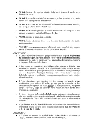  PASO 4. Ayudar a las madres a iniciar la lactancia durante la media hora
después del parto.
 PASO 5.Mostraralasmadrescómo amamantar,y cómo mantener la lactancia
aún en caso de separación de sus bebés.
 PASO 6. No dar al recién nacido alimento o líquido que no sea leche materna,
a no ser que esté médicamente indicado
 PASO 7. Practicar el alojamiento conjunto. Permitir a las madres y sus recién
nacidos permanecer juntos las 24 horas del día.
 PASO 8. Alentar la lactancia a demanda.
 PASO 9. No dar biberones, chupones ni chupones de distracción a los bebés
que amamantan.
 PASO 10.Formar grupos deapoyo alalactancia materna, referira las madres
a estos grupos en el momento del alta del hospital o clínica.
CONCLUSIONES
 1. Lamás importante conclusiónque podemosrealizar,es que la mejorforma
de alimentación paralos recién nacidos, bebesy niños esla lactancia materna;
por proveer los mejores nutrientes y los medios de defensa necesarios para
protegerlos de futuras infecciones.
 2. Son pocas las situaciones que obligan a las madres a brindar una
alimentación artificial a subebé. Porlo generalson las situaciones de trabajo,
ya que muchas tienen que dejar a sus bebes al cuidado de otras personas, y
así deben de ser alimentadas por otros suplementos como el uso de fórmulas
de la leche materna es justificado y en esas circunstancias es el mejor o único
alimento posible.
 3. Otras situaciones son puestas por las madres únicamente como
justificativos para utilizar fórmulas; ya sea por la influencia de los
laboratorios y/o agentes de salud, moda o la falsa practicidad, porque el
tiempo ahorrado, luego es utilizado para cuidar un niño mucho más
propenso a enfermarse.
 4. Hemos visto que los beneficios de la lactancia maternason incontables, no
sólo para los chicos sino también para la madre y la familia por su costo nulo
en contrapartida con el alto valor económico que tiene la alimentación
artificial.
 5. Igualmente, más allá de todo beneficio, costo monetario, menor tiempo o
practicidad; lo que hay que hacer es concentrarse en lo más importante de
todo: la salud del bebé.
BIBLIOGRAFÍA
 1. Organización Mundial de ls Salud (OMS), GUIA INFANTIL. Disponible en
: http://www.who.int/features/factfiles/breastfeeding/es/.
 