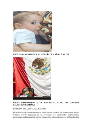 MADRE AMAMANTANDO A SU PEQUEÑO DE 1 AÑO Y 5 MESES
MADRE AMAMANTANDO A SU HIJO EN EL PLENO DEL CONGRESO
DEL ESTADO DE MÉXICO
SITUACIÓN DE LA LACTANCIA MATERNA
El abandono del amamantamiento como forma habitual de alimentación de los
lactantes puede traducirse en un problema con importantes implicaciones
personales,socialesy sanitarias. Surelevancia hasido destacadaporla Organización
 