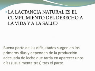 Buena parte de las dificultades surgen en los
primeros días y dependen de la producción
adecuada de leche que tarda en aparecer unos
días (usualmente tres) tras el parto.
LA LACTANCIA NATURAL ES EL
CUMPLIMIENTO DEL DERECHO A
LA VIDA Y A LA SALUD
 