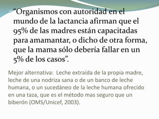 “Organismos con autoridad en el
mundo de la lactancia afirman que el
95% de las madres están capacitadas
para amamantar, o dicho de otra forma,
que la mama sólo debería fallar en un
5% de los casos”.
Mejor alternativa: Leche extraída de la propia madre,
leche de una nodriza sana o de un banco de leche
humana, o un sucedáneo de la leche humana ofrecido
en una taza, que es el método mas seguro que un
biberón (OMS/Unicef, 2003).
 