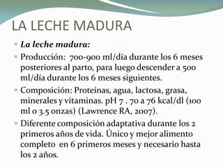 LA LECHE MADURA
 La leche madura:
 Producción: 700-900 ml/día durante los 6 meses
posteriores al parto, para luego descender a 500
ml/día durante los 6 meses siguientes.
 Composición: Proteínas, agua, lactosa, grasa,
minerales y vitaminas. pH 7 . 70 a 76 kcal/dl (100
ml o 3.5 onzas) (Lawrence RA, 2007).
 Diferente composición adaptativa durante los 2
primeros años de vida. Único y mejor alimento
completo en 6 primeros meses y necesario hasta
los 2 años.
 