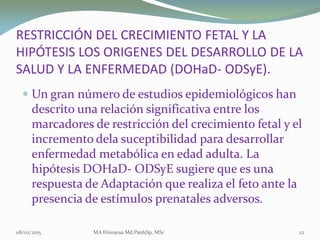  Un gran número de estudios epidemiológicos hanUn gran número de estudios epidemiológicos han
descrito una relación significativa entre losdescrito una relación significativa entre los
marcadores de restricción del crecimiento fetal y elmarcadores de restricción del crecimiento fetal y el
incremento delaincremento dela suceptibilidadsuceptibilidad para desarrollarpara desarrollar
enfermedad metabólica en edad adulta. Laenfermedad metabólica en edad adulta. La
hipótesishipótesis DOHaDDOHaD-- ODSyEODSyE sugiere que es unasugiere que es una
respuesta de Adaptación que realiza el feto ante larespuesta de Adaptación que realiza el feto ante la
presencia de estímulos prenatales adversos.presencia de estímulos prenatales adversos.
08/02/2015 MA Hinojosa Md,PædsSp, MSc 22
RESTRICCIÓN DEL CRECIMIENTO FETAL Y LARESTRICCIÓN DEL CRECIMIENTO FETAL Y LA
HIPÓTESIS LOS ORIGENES DEL DESARROLLO DE LAHIPÓTESIS LOS ORIGENES DEL DESARROLLO DE LA
SALUD Y LA ENFERMEDAD (SALUD Y LA ENFERMEDAD (DOHaDDOHaD-- ODSyEODSyE).).
 