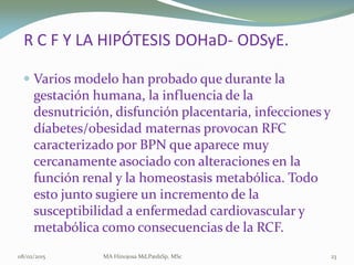 R C F Y LA HIPÓTESISR C F Y LA HIPÓTESIS DOHaDDOHaD-- ODSyEODSyE..
 Varios modelo han probado que durante laVarios modelo han probado que durante la
gestación humana, la influencia de lagestación humana, la influencia de la
desnutrición, disfunción placentaria, infecciones ydesnutrición, disfunción placentaria, infecciones y
díabetesdíabetes/obesidad maternas provocan RFC/obesidad maternas provocan RFC
caracterizado por BPN que aparece muycaracterizado por BPN que aparece muy
cercanamente asociado con alteraciones en lacercanamente asociado con alteraciones en la
función renal y la homeostasis metabólica. Todofunción renal y la homeostasis metabólica. Todo
esto junto sugiere un incremento de laesto junto sugiere un incremento de la
susceptibilidad a enfermedad cardiovascular ysusceptibilidad a enfermedad cardiovascular y
metabólica como consecuencias de la RCF.metabólica como consecuencias de la RCF.
08/02/2015 MA Hinojosa Md,PædsSp, MSc 23
 