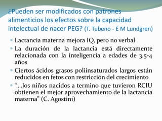 ¿Pueden ser modificados con patrones¿Pueden ser modificados con patrones
alimenticios los efectos sobre la capacidadalimenticios los efectos sobre la capacidad
intelectual de nacer PEG?intelectual de nacer PEG? ((T.T. TubenoTubeno -- E ME M LundgrenLundgren))
 Lactancia materna mejora IQ, pero no verbal
 La duración de la lactancia está directamente
relacionada con la inteligencia a edades de 3.5-4
años
 Ciertos ácidos grasos poliinsaturados largos están
reducidos en fetos con restricción del crecimiento
 “….los niños nacidos a termino que tuvieron RCIU
obtienen el mejor aprovechamiento de la lactancia
materna” (C. Agostini)
 