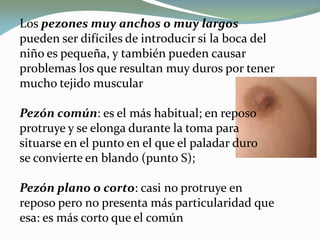 Los pezones muy anchos o muy largos
pueden ser difíciles de introducir si la boca del
niño es pequeña, y también pueden causar
problemas los que resultan muy duros por tener
mucho tejido muscular
Pezón común: es el más habitual; en reposo
protruye y se elonga durante la toma para
situarse en el punto en el que el paladar duro
se convierte en blando (punto S);
Pezón plano o corto: casi no protruye en
reposo pero no presenta más particularidad que
esa: es más corto que el común
 