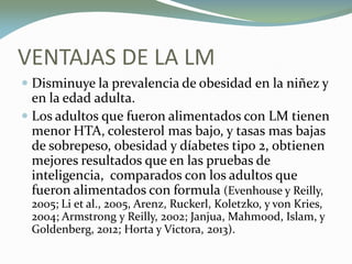 VENTAJAS DE LA LM
 Disminuye la prevalencia de obesidad en la niñez y
en la edad adulta.
 Los adultos que fueron alimentados con LM tienen
menor HTA, colesterol mas bajo, y tasas mas bajas
de sobrepeso, obesidad y díabetes tipo 2, obtienen
mejores resultados que en las pruebas de
inteligencia, comparados con los adultos que
fueron alimentados con formula (Evenhouse y Reilly,
2005; Li et al., 2005, Arenz, Ruckerl, Koletzko, y von Kries,
2004; Armstrong y Reilly, 2002; Janjua, Mahmood, Islam, y
Goldenberg, 2012; Horta y Victora, 2013).
 