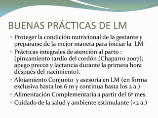 BUENAS PRÁCTICAS DE LM
 Proteger la condición nutricional de la gestante y
prepararse de la mejor manera para iniciar la LM
 Prácticas integrales de atención al parto :
(pinzamiento tardío del cordón (Chaparro 2007),
apego precoz y lactancia durante la primera hora
después del nacimiento).
 Alojamiento Conjunto y asesoría en LM (en forma
exclusiva hasta los 6 m y continua hasta los 2 a.)
 Alimentación Complementaria a partir del 6º mes.
 Cuidado de la salud y ambiente estimulante (<2 a.)
 