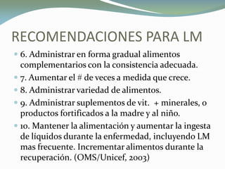 RECOMENDACIONES PARA LM
 6. Administrar en forma gradual alimentos
complementarios con la consistencia adecuada.
 7. Aumentar el # de veces a medida que crece.
 8. Administrar variedad de alimentos.
 9. Administrar suplementos de vit. + minerales, o
productos fortificados a la madre y al niño.
 10. Mantener la alimentación y aumentar la ingesta
de líquidos durante la enfermedad, incluyendo LM
mas frecuente. Incrementar alimentos durante la
recuperación. (OMS/Unicef, 2003)
 