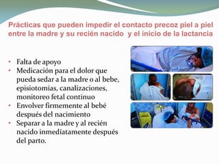 • Falta de apoyo
• Medicación para el dolor que
pueda sedar a la madre o al bebe,
episiotomías, canalizaciones,
monitoreo fetal continuo
• Envolver firmemente al bebé
después del nacimiento
• Separar a la madre y al recién
nacido inmedíatamente después
del parto.
Prácticas que pueden impedir el contacto precoz piel a piel
entre la madre y su recién nacido y el inicio de la lactancia
 