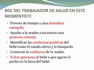 ROL DEL TRABAJADOR DE SALUD EN ESTE
MOMENTO!!!
 Proveer de tiempo y una atmósferaatmósfera
tranquilatranquila
 Ayudar a la madre a encontrar una
posición cómodaposición cómoda
 Identificar las conductas positivasconductas positivas del
bebé como el estado alerta y la búsqueda
 Construir la confianzaconfianza de la madre
 Evitar apresurarEvitar apresurar al bebé a que agarre el
pecho en la boca del bebé
 